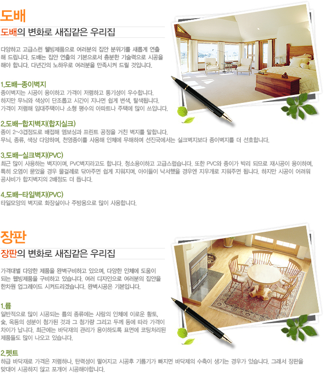 ���� ������ ��ȭ�� �������� �츮�� �پ��ϰ� ���޽��� ������ǰ���� �������� ���� �����⸦ ���Ӱ� ����
�� �帳�ϴ�. ����� ���� ������ �⺻���μ� ����� ��������� �ð���
�ؾ� �մϴ�. �ٳⰣ�� ���Ͽ�� �������� �������� �帱 ���Դϴ�. 1.����-���̺���
���̺����� �ð��� �����ϰ� ������ �����ϰ� ��⼺�� ����մϴ�.
������ ���̿� ������ �����Ӱ� �ð��� ������ ���� ����, Ż���˴ϴ�.
������ ������ �Ӵ������̳� ���� ����� ����Ʈ�� ���ÿ� ���� ���Դϴ�.

2.����-��������(������ũ)
���� 2~3�������� ������ �����̰� ����Ʈ ������ ��ģ ������ ���մϴ�.
����, ����, ���� �پ��ϸ�, õ�����̸� ����� ��ü�� �����ϸ� ������������ ��ũ�������� ���̺����� �� ��ȣ�մϴ�.

3.����-��ũ����(PVC)
�ֱ� ���� ����ϴ� �����̸�, PVC��������� �մϴ�. û�ҿ����ϰ� ���޽������ϴ�. ���� PVC�� ���̰� �ڸ� �ǹǷ� ��ð��� �����ϸ�, 
Ư�� ������ ������ ��� ���ɷ��� �۾��ָ� ���� ��������, ���̵��� �������� ��쿣 ���찳�� �����ָ� �˴ϴ�. ������ �ð��� �����
����� ���������� 2������ �� ��ϴ�.

4.����-Ÿ�Ϻ���(PVC)
Ÿ�ϸ���� ������ ȭ����̳� �ֹ������ ���� ����մϴ�. ���� ������ ��ȭ�� �������� �츮�� ���ݴ뺰 �پ��� ��ǰ�� �Ϻ������ϰ� ������, �پ��� ��ü�� ������
�Ǵ� ������ǰ�� �����ϰ� �ֽ��ϴ�. ���� ���������� �������� ������
������ ���׷��̵� ���ѵ帮�ڽ��ϴ�. �Ϻ��ð��� �⺻�Դϴ�. 1.��
�Ϲ������� ���� �ð��Ǵ� ���� �������� ����� ��ü�� �̷ο� Ȳ��, 
��, ������ ������ ÷���� �Ͱ� �� ÷���� �׸��� �β� � ���� ������
���̰� ���ϴ�. �ֱٿ��� �ٴ����� ������ �����ϵ��� ǥ�鿡 ����ó����
��ǰ�鵵 ���� ������ �ֽ��ϴ�.

2.��Ʈ
�ϱ� �ٴ���� ������ �����ϳ�, ź�¼��� �������� �ð��� �⸧�Ⱑ ������ �ٴ����� ������ ����� ��찡 �ֽ��ϴ�. �׷��� ������
�´�� �ð����� �ʰ� ������ �ð��ؾ��մϴ�.